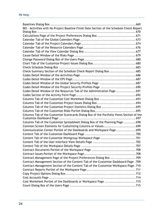 P6 Help
24
Baselines Dialog Box ..............................................................................669
BEI - Activities with No Project Baseline Finish Date Section of the Schedule Check Report
Dialog Box ..........................................................................................670
Calculations Page of the Project Preferences Dialog Box ...................................671
Calendar Tab of the Global Calendars Page...................................................673
Calendar Tab of the Project Calendars Page..................................................674
Calendar Tab of the Resource Calendars Page................................................676
Calendar Tab of the View Calendar Dialog Box ...............................................677
Cause Detail Window of the Risks Page ........................................................679
Change Password Dialog Box of the Users Page...............................................680
Chart Tab of the Customize Project Issues Dialog Box.......................................680
Check Schedule Dialog Box ......................................................................683
Check Summary Section of the Schedule Check Report Dialog Box........................685
Codes Detail Window of the Activities Page...................................................686
Codes Detail Window of the EPS Page..........................................................687
Codes Detail Window of the Global Security Profiles Page .................................687
Codes Detail Window of the Project Security Profiles Page ................................690
Codes Detail Window of the Resources Tab of the Administration Page ..................691
Codes Section of the Activity Form Page ......................................................692
Columns Tab of the Customize Cost Worksheet Dialog Box .................................693
Columns Tab of the Customize Project Issues Dialog Box ...................................694
Columns Tab of the Customize Project Statistics Dialog Box ...............................695
Columns Tab of the Customize Risks Portlet Dialog Box.....................................695
Columns Tab of the Customize Scorecards Dialog Box of the Portfolio Views Section of the
Customize Dashboard Page ......................................................................697
Columns Tab of the Customize Spreadsheet Dialog Box of the Planning Page ...........698
Common Screen Elements for Customizing Columns or Values.............................699
Communication Center Portlet of the Dashboards and Workspace Page..................699
Content Tab of the Customize Dashboard Page ..............................................700
Content Tab of the Customize Workgroup Workspace Page ................................701
Content Tab of the User Interface View Details Page .......................................702
Content Tab of the Workspace Details Page ..................................................707
Contract Documents Portlet of the Workspace Page ........................................708
Contract Issues Portlet of the Workspace Page...............................................708
Contract Management Page of the Project Preferences Dialog Box .......................709
Contract Management Section of the Content Tab of the Customize Dashboard Page .709
Contract Management Section of the Content Tab of the Customize Workspace Page .710
Contract Reports Portlet of the Workspace Page.............................................711
Copy Project Options Dialog Box................................................................712
Cost Accounts Page ...............................................................................714
Cost Worksheet Portlet of the Dashboards or Workspace Page ............................715
Count Dialog Box of the Users Page ............................................................715
 