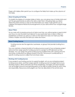 Projects
241
Pages with tables often permit you to configure the fields that make up the columns of
the table.
About Grouping and Sorting
To simplify the display of complex tables of data, you can group rows of similar data and
sort the grouped bands as well as the data under them. Grouping helps you block
distracting data and focus only on the information you need. It also permits you to
collapse and expand hierarchical arrangements of your data rather than navigate large
flat lists.
About Filters
As you work with increasing amounts of data over time, you will recognize a need to limit
your focus to only the data most relevant to your particular task or need. A filter is a
predefined constraint you place on data so that data that does not meet your filter
criteria is hidden and only the data you need are shown.
About Funding Sources
Funding sources are the agencies, businesses, or groups that provide funding for a
project.
You can maintain a hierarchical list of funding sources as part of your enterprise project
data and then assign specific funding sources to a project or EPS elements as they
develop. You can assign the same funding source multiple times with varying amounts
and share contributions for different levels of the EPS. The amount contributed by a
specific funding source is called the fund share value.
Working with Funding Sources
If your projects use funding sources to support budgets, set up your enterprise project
funding source data, and then assign specific funding sources to budget items as you
develop projects. When estimates are firmly established, managers and team leaders
can set budget amounts and spending plans at the WBS or project levels for which they
are responsible. Resources and budgets can then be allocated at the activity level.
 