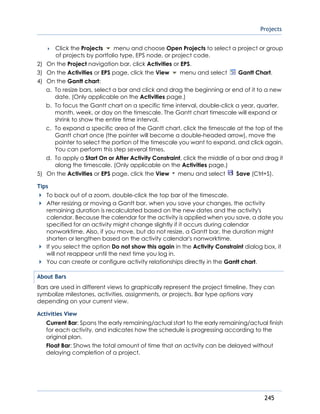 Projects
245
 Click the Projects menu and choose Open Projects to select a project or group
of projects by portfolio type, EPS node, or project code.
2) On the Project navigation bar, click Activities or EPS.
3) On the Activities or EPS page, click the View menu and select Gantt Chart.
4) On the Gantt chart:
a. To resize bars, select a bar and click and drag the beginning or end of it to a new
date. (Only applicable on the Activities page.)
b. To focus the Gantt chart on a specific time interval, double-click a year, quarter,
month, week, or day on the timescale. The Gantt chart timescale will expand or
shrink to show the entire time interval.
c. To expand a specific area of the Gantt chart, click the timescale at the top of the
Gantt chart once (the pointer will become a double-headed arrow), move the
pointer to select the portion of the timescale you want to expand, and click again.
You can perform this step several times.
d. To apply a Start On or After Activity Constraint, click the middle of a bar and drag it
along the timescale. (Only applicable on the Activities page.)
5) On the Activities or EPS page, click the View menu and select Save (Ctrl+S).
Tips
To back out of a zoom, double-click the top bar of the timescale.
After resizing or moving a Gantt bar, when you save your changes, the activity
remaining duration is recalculated based on the new dates and the activity's
calendar. Because the calendar for the activity is applied when you save, a date you
specified for an activity might change slightly if it occurs during calendar
nonworktime. Also, if you move, but do not resize, a Gantt bar, the duration might
shorten or lengthen based on the activity calendar's nonworktime.
If you select the option Do not show this again in the Activity Constraint dialog box, it
will not reappear until the next time you log in.
You can create or configure activity relationships directly in the Gantt chart.
About Bars
Bars are used in different views to graphically represent the project timeline. They can
symbolize milestones, activities, assignments, or projects. Bar type options vary
depending on your current view.
Activities View
Current Bar: Spans the early remaining/actual start to the early remaining/actual finish
for each activity, and indicates how the schedule is progressing according to the
original plan.
Float Bar: Shows the total amount of time that an activity can be delayed without
delaying completion of a project.
 