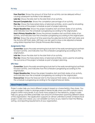 P6 Help
246
Free Float Bar: Shows the amount of time that an activity can be delayed without
causing subsequent activities to be delayed.
Late Bar: Shows the late start to the late finish of an activity.
Percent Complete Bar: Shows the completion percentage of an activity.
Plan Bar: Shows the forecasted status of planned activities, and is used for simulating
the outcome of the project schedule as part of project planning.
Project Baseline Bar: Shows the project baseline start and finish dates of an activity,
and indicates how the schedule is progressing according to the original plan.
User's Primary Baseline Bar: Shows the primary baseline start and finish dates of an
activity, and indicates how the schedule is progressing according to the original plan.
UDF Bar: Shows the amount of time spanning the selected Activity UDF start date and
the Activity UDF finish date. UDF bars can be used to show a risk adjusted schedule
using dates imported from Oracle Primavera Risk Analysis.
Assignments View
Current Bar: Spans the early remaining/actual start to the early remaining/actual finish
for each activity, and indicates how the schedule is progressing according to the
original plan.
Late Bar: Shows the late start to the late finish of an activity.
Plan Bar: Shows the forecasted status of planned activities, and is used for simulating
the outcome of the project schedule as part of project planning.
EPS View
Current Bar: Spans the early remaining/actual start to the early remaining/actual finish
for each activity, and indicates how the schedule is progressing according to the
original plan.
Project Baseline Bar: Shows the project baseline start and finish dates of an activity,
and indicates how the schedule is progressing according to the original plan.
Forecast bar: Shows the forecast start to the forecast finish dates, and indicates how
the schedule is progressing according to the original forecast dates.
About Project Codes
Project codes help you track different projects based on characteristics they share. You
can use project codes to arrange projects hierarchically when your EPS contains many
projects within many levels. If you have many projects in the hierarchy, project codes
help you group and filter potentially vast amounts of information spanning different areas
of the organization. The application supports an almost unlimited number of hierarchical
project codes and values; you can establish as many as you need to meet the filtering,
sorting, and reporting requirements of your organization.
 