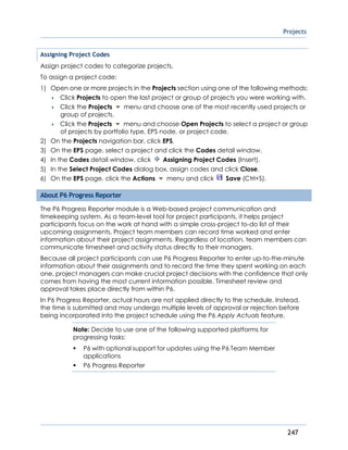 Projects
247
Assigning Project Codes
Assign project codes to categorize projects.
To assign a project code:
1) Open one or more projects in the Projects section using one of the following methods:
 Click Projects to open the last project or group of projects you were working with.
 Click the Projects menu and choose one of the most recently used projects or
group of projects.
 Click the Projects menu and choose Open Projects to select a project or group
of projects by portfolio type, EPS node, or project code.
2) On the Projects navigation bar, click EPS.
3) On the EPS page, select a project and click the Codes detail window.
4) In the Codes detail window, click Assigning Project Codes (Insert).
5) In the Select Project Codes dialog box, assign codes and click Close.
6) On the EPS page, click the Actions menu and click Save (Ctrl+S).
About P6 Progress Reporter
The P6 Progress Reporter module is a Web-based project communication and
timekeeping system. As a team-level tool for project participants, it helps project
participants focus on the work at hand with a simple cross-project to-do list of their
upcoming assignments. Project team members can record time worked and enter
information about their project assignments. Regardless of location, team members can
communicate timesheet and activity status directly to their managers.
Because all project participants can use P6 Progress Reporter to enter up-to-the-minute
information about their assignments and to record the time they spent working on each
one, project managers can make crucial project decisions with the confidence that only
comes from having the most current information possible. Timesheet review and
approval takes place directly from within P6.
In P6 Progress Reporter, actual hours are not applied directly to the schedule. Instead,
the time is submitted and may undergo multiple levels of approval or rejection before
being incorporated into the project schedule using the P6 Apply Actuals feature.
Note: Decide to use one of the following supported platforms for
progressing tasks:
 P6 with optional support for updates using the P6 Team Member
applications
 P6 Progress Reporter
 