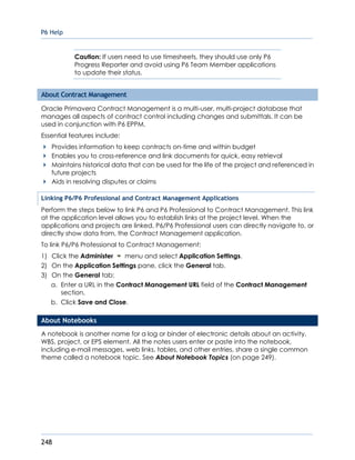 P6 Help
248
Caution: If users need to use timesheets, they should use only P6
Progress Reporter and avoid using P6 Team Member applications
to update their status.
About Contract Management
Oracle Primavera Contract Management is a multi-user, multi-project database that
manages all aspects of contract control including changes and submittals. It can be
used in conjunction with P6 EPPM.
Essential features include:
Provides information to keep contracts on-time and within budget
Enables you to cross-reference and link documents for quick, easy retrieval
Maintains historical data that can be used for the life of the project and referenced in
future projects
Aids in resolving disputes or claims
Linking P6/P6 Professional and Contract Management Applications
Perform the steps below to link P6 and P6 Professional to Contract Management. This link
at the application level allows you to establish links at the project level. When the
applications and projects are linked, P6/P6 Professional users can directly navigate to, or
directly show data from, the Contract Management application.
To link P6/P6 Professional to Contract Management:
1) Click the Administer menu and select Application Settings.
2) On the Application Settings pane, click the General tab.
3) On the General tab:
a. Enter a URL in the Contract Management URL field of the Contract Management
section.
b. Click Save and Close.
About Notebooks
A notebook is another name for a log or binder of electronic details about an activity,
WBS, project, or EPS element. All the notes users enter or paste into the notebook,
including e-mail messages, web links, tables, and other entries, share a single common
theme called a notebook topic. See About Notebook Topics (on page 249).
 
