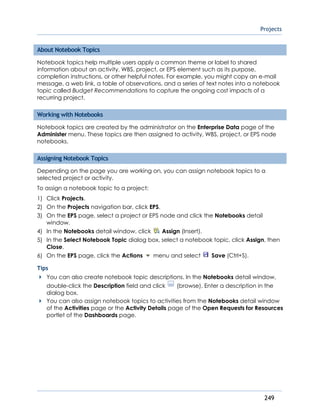 Projects
249
About Notebook Topics
Notebook topics help multiple users apply a common theme or label to shared
information about an activity, WBS, project, or EPS element such as its purpose,
completion instructions, or other helpful notes. For example, you might copy an e-mail
message, a web link, a table of observations, and a series of text notes into a notebook
topic called Budget Recommendations to capture the ongoing cost impacts of a
recurring project.
Working with Notebooks
Notebook topics are created by the administrator on the Enterprise Data page of the
Administer menu. These topics are then assigned to activity, WBS, project, or EPS node
notebooks.
Assigning Notebook Topics
Depending on the page you are working on, you can assign notebook topics to a
selected project or activity.
To assign a notebook topic to a project:
1) Click Projects.
2) On the Projects navigation bar, click EPS.
3) On the EPS page, select a project or EPS node and click the Notebooks detail
window.
4) In the Notebooks detail window, click Assign (Insert).
5) In the Select Notebook Topic dialog box, select a notebook topic, click Assign, then
Close.
6) On the EPS page, click the Actions menu and select Save (Ctrl+S).
Tips
You can also create notebook topic descriptions. In the Notebooks detail window,
double-click the Description field and click (browse). Enter a description in the
dialog box.
You can also assign notebook topics to activities from the Notebooks detail window
of the Activities page or the Activity Details page of the Open Requests for Resources
portlet of the Dashboards page.
 