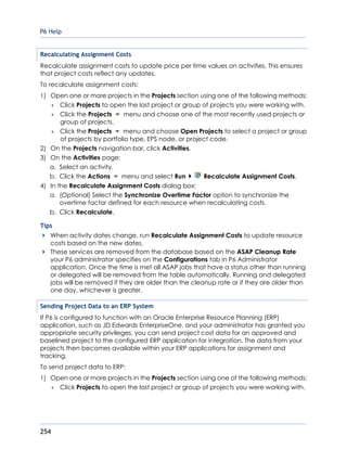P6 Help
254
Recalculating Assignment Costs
Recalculate assignment costs to update price per time values on activities. This ensures
that project costs reflect any updates.
To recalculate assignment costs:
1) Open one or more projects in the Projects section using one of the following methods:
 Click Projects to open the last project or group of projects you were working with.
 Click the Projects menu and choose one of the most recently used projects or
group of projects.
 Click the Projects menu and choose Open Projects to select a project or group
of projects by portfolio type, EPS node, or project code.
2) On the Projects navigation bar, click Activities.
3) On the Activities page:
a. Select an activity.
b. Click the Actions menu and select Run Recalculate Assignment Costs.
4) In the Recalculate Assignment Costs dialog box:
a. (Optional) Select the Synchronize Overtime Factor option to synchronize the
overtime factor defined for each resource when recalculating costs.
b. Click Recalculate.
Tips
When activity dates change, run Recalculate Assignment Costs to update resource
costs based on the new dates.
These services are removed from the database based on the ASAP Cleanup Rate
your P6 administrator specifies on the Configurations tab in P6 Administrator
application. Once the time is met all ASAP jobs that have a status other than running
or delegated will be removed from the table automatically. Running and delegated
jobs will be removed if they are older than the cleanup rate or if they are older than
one day, whichever is greater.
Sending Project Data to an ERP System
If P6 is configured to function with an Oracle Enterprise Resource Planning (ERP)
application, such as JD Edwards EnterpriseOne, and your administrator has granted you
appropriate security privileges, you can send project cost data for an approved and
baselined project to the configured ERP application for integration. The data from your
projects then becomes available within your ERP applications for assignment and
tracking.
To send project data to ERP:
1) Open one or more projects in the Projects section using one of the following methods:
 Click Projects to open the last project or group of projects you were working with.
 