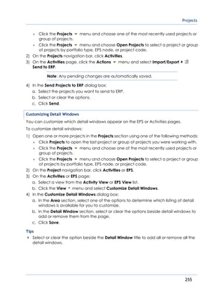 Projects
255
 Click the Projects menu and choose one of the most recently used projects or
group of projects.
 Click the Projects menu and choose Open Projects to select a project or group
of projects by portfolio type, EPS node, or project code.
2) On the Projects navigation bar, click Activities.
3) On the Activities page, click the Actions menu and select Import/Export
Send to ERP.
Note: Any pending changes are automatically saved.
4) In the Send Projects to ERP dialog box:
a. Select the projects you want to send to ERP.
b. Select or clear the options.
c. Click Send.
Customizing Detail Windows
You can customize which detail windows appear on the EPS or Activities pages.
To customize detail windows:
1) Open one or more projects in the Projects section using one of the following methods:
 Click Projects to open the last project or group of projects you were working with.
 Click the Projects menu and choose one of the most recently used projects or
group of projects.
 Click the Projects menu and choose Open Projects to select a project or group
of projects by portfolio type, EPS node, or project code.
2) On the Project navigation bar, click Activities or EPS.
3) On the Activities or EPS page:
a. Select a view from the Activity View or EPS View list.
b. Click the View menu and select Customize Detail Windows.
4) In the Customize Detail Windows dialog box:
a. In the Area section, select one of the options to determine which listing of detail
windows is available for you to customize.
b. In the Detail Window section, select or clear the options beside detail windows to
add or remove them from the page.
c. Click Save.
Tips
Select or clear the option beside the Detail Window title to add all or remove all the
detail windows.
 