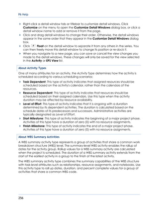 P6 Help
256
Right-click a detail window tab or titlebar to customize detail windows. Click
Customize on the menu to open the Customize Detail Windows dialog box, or click a
detail window name to add or remove it from the page.
Click and drag detail windows to change their order. Otherwise, the detail windows
appear in the same order that they appear in the Customize Detail Windows dialog
box.
Click Float on the detail window to separate it from any others in the series. You
can then freely move this detail window to change its position or re-dock it.
When you navigate to a new page, you can save or cancel the view changes you
made to the detail windows. These changes will only be saved for the view selected
in the Activity or EPS View list.
About Activity Types
One of many attributes for an activity, the Activity Type determines how the activity is
scheduled according to various scheduling scenarios:
Task Dependent: This type of activity indicates that assigned resources should be
scheduled based on the activity's calendar, rather than the calendars of the
resources.
Resource Dependent: This type of activity indicates that resources should be
scheduled based on their assigned calendars. Use this type when the activity
duration may be affected by resource availability.
Level of Effort: This type of activity indicates that it is ongoing with a duration
determined by its dependent activities. The duration is calculated based on the
schedule dates of its predecessors and successors. Administrative activities are
typically designated as Level of Effort.
Start Milestone: This type of activity indicates the beginning of a major project phase.
Activities of this type have a duration of zero (0) with no resource assignments.
Finish Milestone: This type of activity indicates the end of a major project phase.
Activities of this type have a duration of zero (0) with no resource assignments.
About WBS Summary Activities
A WBS summary activity type represents a group of activities that share a common work
breakdown structure (WBS) level. The summary-level WBS activity enables the rollup of
dates for the activity group. Rollup values for a WBS summary activity are calculated
when the project is scheduled. The duration of a WBS summary activity extends from the
start of the earliest activity in a group to the finish of the latest activity.
The WBS summary activity type combines the summary capabilities of the WBS structure
with task-level attributes such as relationships, resource assignments, and notebooks. Use
this activity type to roll up dates, duration, and percent complete values for a group of
activities that share a common WBS code.
 