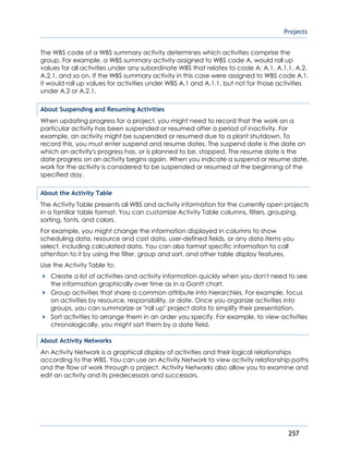 Projects
257
The WBS code of a WBS summary activity determines which activities comprise the
group. For example, a WBS summary activity assigned to WBS code A, would roll up
values for all activities under any subordinate WBS that relates to code A: A.1, A.1.1, A.2,
A.2.1, and so on. If the WBS summary activity in this case were assigned to WBS code A.1,
it would roll up values for activities under WBS A.1 and A.1.1, but not for those activities
under A.2 or A.2.1.
About Suspending and Resuming Activities
When updating progress for a project, you might need to record that the work on a
particular activity has been suspended or resumed after a period of inactivity. For
example, an activity might be suspended or resumed due to a plant shutdown. To
record this, you must enter suspend and resume dates. The suspend date is the date on
which an activity's progress has, or is planned to be, stopped. The resume date is the
date progress on an activity begins again. When you indicate a suspend or resume date,
work for the activity is considered to be suspended or resumed at the beginning of the
specified day.
About the Activity Table
The Activity Table presents all WBS and activity information for the currently open projects
in a familiar table format. You can customize Activity Table columns, filters, grouping,
sorting, fonts, and colors.
For example, you might change the information displayed in columns to show
scheduling data, resource and cost data, user-defined fields, or any data items you
select, including calculated data. You can also format specific information to call
attention to it by using the filter, group and sort, and other table display features.
Use the Activity Table to:
Create a list of activities and activity information quickly when you don't need to see
the information graphically over time as in a Gantt chart.
Group activities that share a common attribute into hierarchies. For example, focus
on activities by resource, responsibility, or date. Once you organize activities into
groups, you can summarize or "roll up" project data to simplify their presentation.
Sort activities to arrange them in an order you specify. For example, to view activities
chronologically, you might sort them by a date field.
About Activity Networks
An Activity Network is a graphical display of activities and their logical relationships
according to the WBS. You can use an Activity Network to view activity relationship paths
and the flow of work through a project. Activity Networks also allow you to examine and
edit an activity and its predecessors and successors.
 