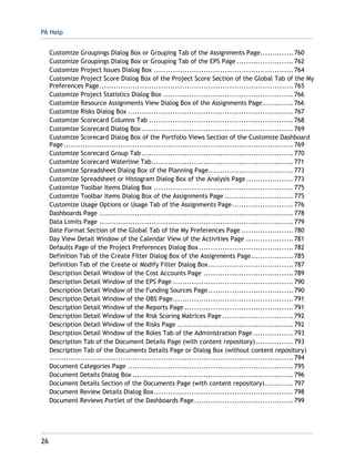 P6 Help
26
Customize Groupings Dialog Box or Grouping Tab of the Assignments Page..............760
Customize Groupings Dialog Box or Grouping Tab of the EPS Page ........................762
Customize Project Issues Dialog Box ...........................................................764
Customize Project Score Dialog Box of the Project Score Section of the Global Tab of the My
Preferences Page..................................................................................765
Customize Project Statistics Dialog Box .......................................................766
Customize Resource Assignments View Dialog Box of the Assignments Page.............766
Customize Risks Dialog Box ......................................................................767
Customize Scorecard Columns Tab .............................................................768
Customize Scorecard Dialog Box ................................................................769
Customize Scorecard Dialog Box of the Portfolio Views Section of the Customize Dashboard
Page.................................................................................................769
Customize Scorecard Group Tab ................................................................770
Customize Scorecard Waterline Tab............................................................771
Customize Spreadsheet Dialog Box of the Planning Page....................................773
Customize Spreadsheet or Histogram Dialog Box of the Analysis Page....................773
Customize Toolbar Items Dialog Box ...........................................................775
Customize Toolbar Items Dialog Box of the Assignments Page .............................775
Customize Usage Options or Usage Tab of the Assignments Page..........................776
Dashboards Page ..................................................................................778
Data Limits Page ..................................................................................779
Date Format Section of the Global Tab of the My Preferences Page ......................780
Day View Detail Window of the Calendar View of the Activities Page ....................781
Defaults Page of the Project Preferences Dialog Box........................................782
Definition Tab of the Create Filter Dialog Box of the Assignments Page..................785
Definition Tab of the Create or Modify Filter Dialog Box....................................787
Description Detail Window of the Cost Accounts Page ......................................789
Description Detail Window of the EPS Page ...................................................790
Description Detail Window of the Funding Sources Page....................................790
Description Detail Window of the OBS Page...................................................791
Description Detail Window of the Reports Page ..............................................791
Description Detail Window of the Risk Scoring Matrices Page ..............................792
Description Detail Window of the Risks Page .................................................792
Description Detail Window of the Roles Tab of the Administration Page .................793
Description Tab of the Document Details Page (with content repository)................793
Description Tab of the Documents Details Page or Dialog Box (without content repository)
.......................................................................................................794
Document Categories Page ......................................................................795
Document Details Dialog Box ....................................................................796
Document Details Section of the Documents Page (with content repository)............797
Document Review Details Dialog Box...........................................................798
Document Reviews Portlet of the Dashboards Page..........................................799
 