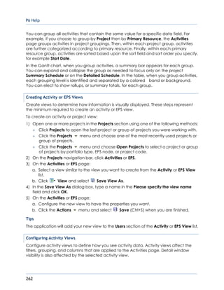P6 Help
262
You can group all activities that contain the same value for a specific data field. For
example, if you choose to group by Project then by Primary Resource, the Activities
page groups activities in project groupings. Then, within each project group, activities
are further categorized according to primary resource. Finally, within each primary
resource group, activities are sorted based upon the sort field and sort order you specify,
for example Start Date.
In the Gantt chart, when you group activities, a summary bar appears for each group.
You can expand and collapse the group as needed to focus only on the project
Summary Schedule or on the Detailed Schedule. In the table, when you group activities,
each grouping level is identified and separated by a colored band or background.
You can elect to show rollups, or summary totals, for each group.
Creating Activity or EPS Views
Create views to determine how information is visually displayed. These steps represent
the minimum required to create an activity or EPS view.
To create an activity or project view:
1) Open one or more projects in the Projects section using one of the following methods:
 Click Projects to open the last project or group of projects you were working with.
 Click the Projects menu and choose one of the most recently used projects or
group of projects.
 Click the Projects menu and choose Open Projects to select a project or group
of projects by portfolio type, EPS node, or project code.
2) On the Projects navigation bar, click Activities or EPS.
3) On the Activities or EPS page:
a. Select a view similar to the view you want to create from the Activity or EPS View
list.
b. Click View and select Save View As.
4) In the Save View As dialog box, type a name in the Please specify the view name
field and click OK.
5) On the Activities or EPS page:
a. Configure the new view to have the properties you want.
b. Click the Actions menu and select Save (Ctrl+S) when you are finished.
Tips
The application will add your new view to the Users section of the Activity or EPS View list.
Configuring Activity Views
Configure activity views to define how you see activity data. Activity views affect the
filters, grouping, and columns that are applied to the Activities page. Detail window
visibility is also affected by the selected activity view.
 