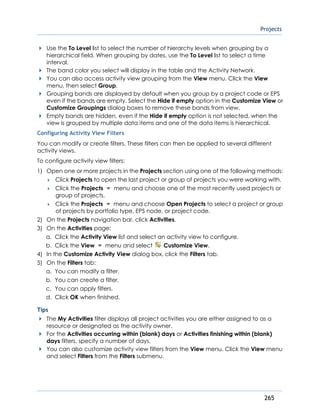 Projects
265
Use the To Level list to select the number of hierarchy levels when grouping by a
hierarchical field. When grouping by dates, use the To Level list to select a time
interval.
The band color you select will display in the table and the Activity Network.
You can also access activity view grouping from the View menu. Click the View
menu, then select Group.
Grouping bands are displayed by default when you group by a project code or EPS
even if the bands are empty. Select the Hide if empty option in the Customize View or
Customize Groupings dialog boxes to remove these bands from view.
Empty bands are hidden, even if the Hide if empty option is not selected, when the
view is grouped by multiple data items and one of the data items is hierarchical.
Configuring Activity View Filters
You can modify or create filters. These filters can then be applied to several different
activity views.
To configure activity view filters:
1) Open one or more projects in the Projects section using one of the following methods:
 Click Projects to open the last project or group of projects you were working with.
 Click the Projects menu and choose one of the most recently used projects or
group of projects.
 Click the Projects menu and choose Open Projects to select a project or group
of projects by portfolio type, EPS node, or project code.
2) On the Projects navigation bar, click Activities.
3) On the Activities page:
a. Click the Activity View list and select an activity view to configure.
b. Click the View menu and select Customize View.
4) In the Customize Activity View dialog box, click the Filters tab.
5) On the Filters tab:
a. You can modify a filter.
b. You can create a filter.
c. You can apply filters.
d. Click OK when finished.
Tips
The My Activities filter displays all project activities you are either assigned to as a
resource or designated as the activity owner.
For the Activities occurring within (blank) days or Activities finishing within (blank)
days filters, specify a number of days.
You can also customize activity view filters from the View menu. Click the View menu
and select Filters from the Filters submenu.
 