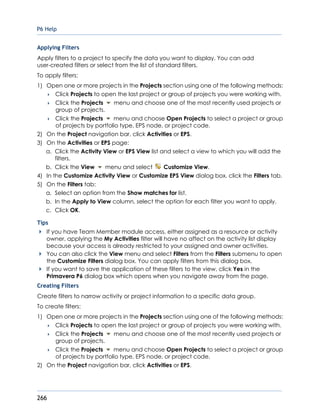 P6 Help
266
Applying Filters
Apply filters to a project to specify the data you want to display. You can add
user-created filters or select from the list of standard filters.
To apply filters:
1) Open one or more projects in the Projects section using one of the following methods:
 Click Projects to open the last project or group of projects you were working with.
 Click the Projects menu and choose one of the most recently used projects or
group of projects.
 Click the Projects menu and choose Open Projects to select a project or group
of projects by portfolio type, EPS node, or project code.
2) On the Project navigation bar, click Activities or EPS.
3) On the Activities or EPS page:
a. Click the Activity View or EPS View list and select a view to which you will add the
filters.
b. Click the View menu and select Customize View.
4) In the Customize Activity View or Customize EPS View dialog box, click the Filters tab.
5) On the Filters tab:
a. Select an option from the Show matches for list.
b. In the Apply to View column, select the option for each filter you want to apply.
c. Click OK.
Tips
If you have Team Member module access, either assigned as a resource or activity
owner, applying the My Activities filter will have no affect on the activity list display
because your access is already restricted to your assigned and owner activities.
You can also click the View menu and select Filters from the Filters submenu to open
the Customize Filters dialog box. You can apply filters from this dialog box.
If you want to save the application of these filters to the view, click Yes in the
Primavera P6 dialog box which opens when you navigate away from the page.
Creating Filters
Create filters to narrow activity or project information to a specific data group.
To create filters:
1) Open one or more projects in the Projects section using one of the following methods:
 Click Projects to open the last project or group of projects you were working with.
 Click the Projects menu and choose one of the most recently used projects or
group of projects.
 Click the Projects menu and choose Open Projects to select a project or group
of projects by portfolio type, EPS node, or project code.
2) On the Project navigation bar, click Activities or EPS.
 
