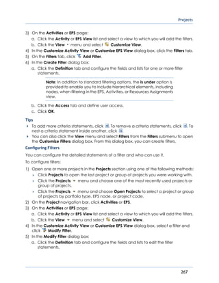 Projects
267
3) On the Activities or EPS page:
a. Click the Activity or EPS View list and select a view to which you will add the filters.
b. Click the View menu and select Customize View.
4) In the Customize Activity View or Customize EPS View dialog box, click the Filters tab.
5) On the Filters tab, click Add Filter.
6) In the Create Filter dialog box:
a. Click the Definition tab and configure the fields and lists for one or more filter
statements.
Note: In addition to standard filtering options, the is under option is
provided to enable you to include hierarchical elements, including
nodes, when filtering in the EPS, Activities, or Resources Assignments
view.
b. Click the Access tab and define user access.
c. Click OK.
Tips
To add more criteria statements, click . To remove a criteria statements, click . To
nest a criteria statement inside another, click .
You can also click the View menu and select Filters from the Filters submenu to open
the Customize Filters dialog box. From this dialog box, you can create filters.
Configuring Filters
You can configure the detailed statements of a filter and who can use it.
To configure filters:
1) Open one or more projects in the Projects section using one of the following methods:
 Click Projects to open the last project or group of projects you were working with.
 Click the Projects menu and choose one of the most recently used projects or
group of projects.
 Click the Projects menu and choose Open Projects to select a project or group
of projects by portfolio type, EPS node, or project code.
2) On the Project navigation bar, click Activities or EPS.
3) On the Activities or EPS page:
a. Click the Activity or EPS View list and select a view to which you will add the filters.
b. Click the View menu and select Customize View.
4) In the Customize Activity View or Customize EPS View dialog box, select a filter and
click Modify Filter.
5) In the Modify Filter dialog box:
a. Click the Definition tab and configure the fields and lists to edit the filter
statements.
 