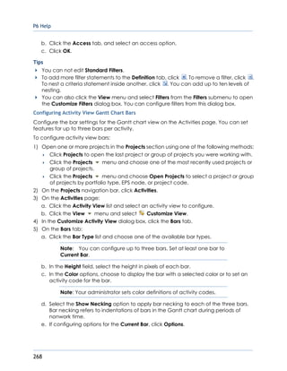 P6 Help
268
b. Click the Access tab, and select an access option.
c. Click OK.
Tips
You can not edit Standard Filters.
To add more filter statements to the Definition tab, click . To remove a filter, click .
To nest a criteria statement inside another, click . You can add up to ten levels of
nesting.
You can also click the View menu and select Filters from the Filters submenu to open
the Customize Filters dialog box. You can configure filters from this dialog box.
Configuring Activity View Gantt Chart Bars
Configure the bar settings for the Gantt chart view on the Activities page. You can set
features for up to three bars per activity.
To configure activity view bars:
1) Open one or more projects in the Projects section using one of the following methods:
 Click Projects to open the last project or group of projects you were working with.
 Click the Projects menu and choose one of the most recently used projects or
group of projects.
 Click the Projects menu and choose Open Projects to select a project or group
of projects by portfolio type, EPS node, or project code.
2) On the Projects navigation bar, click Activities.
3) On the Activities page:
a. Click the Activity View list and select an activity view to configure.
b. Click the View menu and select Customize View.
4) In the Customize Activity View dialog box, click the Bars tab.
5) On the Bars tab:
a. Click the Bar Type list and choose one of the available bar types.
Note: You can configure up to three bars. Set at least one bar to
Current Bar.
b. In the Height field, select the height in pixels of each bar.
c. In the Color options, choose to display the bar with a selected color or to set an
activity code for the bar.
Note: Your administrator sets color definitions of activity codes.
d. Select the Show Necking option to apply bar necking to each of the three bars.
Bar necking refers to indentations of bars in the Gantt chart during periods of
nonwork time.
e. If configuring options for the Current Bar, click Options.
 
