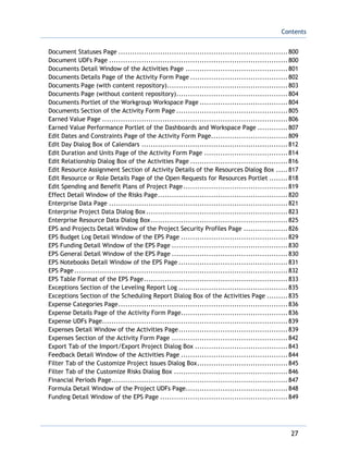 Contents
27
Document Statuses Page .........................................................................800
Document UDFs Page .............................................................................800
Documents Detail Window of the Activities Page ............................................801
Documents Details Page of the Activity Form Page ..........................................802
Documents Page (with content repository)....................................................803
Documents Page (without content repository)................................................804
Documents Portlet of the Workgroup Workspace Page ......................................804
Documents Section of the Activity Form Page ................................................805
Earned Value Page ................................................................................806
Earned Value Performance Portlet of the Dashboards and Workspace Page .............807
Edit Dates and Constraints Page of the Activity Form Page.................................809
Edit Day Dialog Box of Calendars ...............................................................812
Edit Duration and Units Page of the Activity Form Page ....................................814
Edit Relationship Dialog Box of the Activities Page ..........................................816
Edit Resource Assignment Section of Activity Details of the Resources Dialog Box .....817
Edit Resource or Role Details Page of the Open Requests for Resources Portlet ........818
Edit Spending and Benefit Plans of Project Page.............................................819
Effect Detail Window of the Risks Page........................................................820
Enterprise Data Page .............................................................................821
Enterprise Project Data Dialog Box.............................................................823
Enterprise Resource Data Dialog Box...........................................................825
EPS and Projects Detail Window of the Project Security Profiles Page ...................826
EPS Budget Log Detail Window of the EPS Page ..............................................829
EPS Funding Detail Window of the EPS Page ..................................................830
EPS General Detail Window of the EPS Page ..................................................830
EPS Notebooks Detail Window of the EPS Page ...............................................831
EPS Page............................................................................................832
EPS Table Format of the EPS Page..............................................................833
Exceptions Section of the Leveling Report Log ...............................................835
Exceptions Section of the Scheduling Report Dialog Box of the Activities Page .........835
Expense Categories Page.........................................................................836
Expense Details Page of the Activity Form Page..............................................836
Expense UDFs Page................................................................................839
Expenses Detail Window of the Activities Page...............................................839
Expenses Section of the Activity Form Page ..................................................842
Export Tab of the Import/Export Project Dialog Box ........................................843
Feedback Detail Window of the Activities Page ..............................................844
Filter Tab of the Customize Project Issues Dialog Box.......................................845
Filter Tab of the Customize Risks Dialog Box .................................................846
Financial Periods Page............................................................................847
Formula Detail Window of the Project UDFs Page............................................848
Funding Detail Window of the EPS Page .......................................................849
 