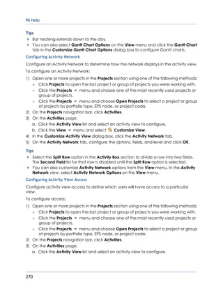 P6 Help
270
Tips
Bar necking extends down to the day.
You can also select Gantt Chart Options on the View menu and click the Gantt Chart
tab in the Customize Gantt Chart Options dialog box to configure Gantt charts.
Configuring Activity Network
Configure an Activity Network to determine how the network displays in the activity view.
To configure an Activity Network:
1) Open one or more projects in the Projects section using one of the following methods:
 Click Projects to open the last project or group of projects you were working with.
 Click the Projects menu and choose one of the most recently used projects or
group of projects.
 Click the Projects menu and choose Open Projects to select a project or group
of projects by portfolio type, EPS node, or project code.
2) On the Projects navigation bar, click Activities.
3) On the Activities page:
a. Click the Activity View list and select an activity view to configure.
b. Click the View menu and select Customize View.
4) In the Customize Activity View dialog box, click the Activity Network tab.
5) On the Activity Network tab, configure the options, fields, and level and click OK.
Tips
Select the Split Row option in the Activity Box section to divide a row into two fields.
The Second Field list for that row is disabled until the Split Row option is selected.
You can also customize Activity Network options from the View menu. In the Activity
Network view, select Activity Network Options on the View menu.
Configuring Activity View Access
Configure activity view access to define which users will have access to a particular
view.
To configure access:
1) Open one or more projects in the Projects section using one of the following methods:
 Click Projects to open the last project or group of projects you were working with.
 Click the Projects menu and choose one of the most recently used projects or
group of projects.
 Click the Projects menu and choose Open Projects to select a project or group
of projects by portfolio type, EPS node, or project code.
2) On the Projects navigation bar, click Activities.
3) On the Activities page:
a. Click the Activity View list and select an activity view to configure.
 