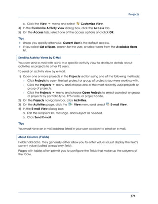 Projects
271
b. Click the View menu and select Customize View.
4) In the Customize Activity View dialog box, click the Access tab.
5) On the Access tab, select one of the access options and click OK.
Tips
Unless you specify otherwise, Current User is the default access.
If you select List of Users, search for the user, or select users from the Available Users
list.
Sending Activity Views by E-Mail
You can send e-mail with a link to a specific activity view to distribute details about
activities or projects to other P6 users.
To send an activity view by e-mail:
1) Open one or more projects in the Projects section using one of the following methods:
 Click Projects to open the last project or group of projects you were working with.
 Click the Projects menu and choose one of the most recently used projects or
group of projects.
 Click the Projects menu and choose Open Projects to select a project or group
of projects by portfolio type, EPS node, or project code.
2) On the Projects navigation bar, click Activities.
3) On the Activities page, click the View menu and select E-mail View.
4) In the E-mail View dialog box:
a. Edit the recipient list, message, and subject as needed.
b. Click Send E-mail.
Tips
You must have an e-mail address listed in your user account to send an e-mail.
About Columns (Fields)
Fields hold data. They generally either allow you to enter values or just display the field's
current value (called a read-only field).
Pages with tables often permit you to configure the fields that make up the columns of
the table.
 