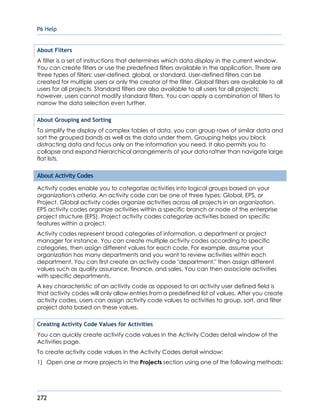 P6 Help
272
About Filters
A filter is a set of instructions that determines which data display in the current window.
You can create filters or use the predefined filters available in the application. There are
three types of filters: user-defined, global, or standard. User-defined filters can be
created for multiple users or only the creator of the filter. Global filters are available to all
users for all projects. Standard filters are also available to all users for all projects;
however, users cannot modify standard filters. You can apply a combination of filters to
narrow the data selection even further.
About Grouping and Sorting
To simplify the display of complex tables of data, you can group rows of similar data and
sort the grouped bands as well as the data under them. Grouping helps you block
distracting data and focus only on the information you need. It also permits you to
collapse and expand hierarchical arrangements of your data rather than navigate large
flat lists.
About Activity Codes
Activity codes enable you to categorize activities into logical groups based on your
organization's criteria. An activity code can be one of three types: Global, EPS, or
Project. Global activity codes organize activities across all projects in an organization.
EPS activity codes organize activities within a specific branch or node of the enterprise
project structure (EPS). Project activity codes categorize activities based on specific
features within a project.
Activity codes represent broad categories of information, a department or project
manager for instance. You can create multiple activity codes according to specific
categories, then assign different values for each code. For example, assume your
organization has many departments and you want to review activities within each
department. You can first create an activity code "department," then assign different
values such as quality assurance, finance, and sales. You can then associate activities
with specific departments.
A key characteristic of an activity code as opposed to an activity user defined field is
that activity codes will only allow entries from a predefined list of values. After you create
activity codes, users can assign activity code values to activities to group, sort, and filter
project data based on these values.
Creating Activity Code Values for Activities
You can quickly create activity code values in the Activity Codes detail window of the
Activities page.
To create activity code values in the Activity Codes detail window:
1) Open one or more projects in the Projects section using one of the following methods:
 