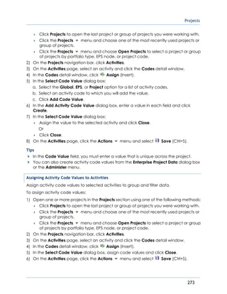 Projects
273
 Click Projects to open the last project or group of projects you were working with.
 Click the Projects menu and choose one of the most recently used projects or
group of projects.
 Click the Projects menu and choose Open Projects to select a project or group
of projects by portfolio type, EPS node, or project code.
2) On the Projects navigation bar, click Activities.
3) On the Activities page, select an activity and click the Codes detail window.
4) In the Codes detail window, click Assign (Insert).
5) In the Select Code Value dialog box:
a. Select the Global, EPS, or Project option for a list of activity codes.
b. Select an activity code to which you will add the value.
c. Click Add Code Value.
6) In the Add Activity Code Value dialog box, enter a value in each field and click
Create.
7) In the Select Code Value dialog box:
 Assign the value to the selected activity and click Close.
Or
 Click Close.
8) On the Activities page, click the Actions menu and select Save (Ctrl+S).
Tips
In the Code Value field, you must enter a value that is unique across the project.
You can also create activity code values from the Enterprise Project Data dialog box
or the Administer menu.
Assigning Activity Code Values to Activities
Assign activity code values to selected activities to group and filter data.
To assign activity code values:
1) Open one or more projects in the Projects section using one of the following methods:
 Click Projects to open the last project or group of projects you were working with.
 Click the Projects menu and choose one of the most recently used projects or
group of projects.
 Click the Projects menu and choose Open Projects to select a project or group
of projects by portfolio type, EPS node, or project code.
2) On the Projects navigation bar, click Activities.
3) On the Activities page, select an activity and click the Codes detail window.
4) In the Codes detail window, click Assign (Insert).
5) In the Select Code Value dialog box, assign code values and click Close.
6) On the Activities page, click the Actions menu and select Save (Ctrl+S).
 