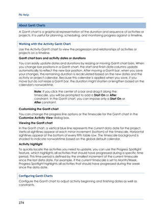 P6 Help
274
About Gantt Charts
A Gantt chart is a graphical representation of the duration and sequence of activities or
projects. It is useful for planning, scheduling, and monitoring progress against a timeline.
Working with the Activity Gantt Chart
Use the Activity Gantt chart to view the progression and relationships of activities or
projects on a timeline.
Gantt chart bars and activity dates or durations
You can easily update dates and durations by resizing or moving Gantt chart bars. When
you change bar positions in a Gantt chart, the start and finish date columns update
automatically to reflect the new bar position. After moving a Gantt bar, when you save
your changes, the remaining duration is recalculated based on the new dates and the
activity or project calendar. Because this calendar is applied when you save, if you
move but do not resize a Gantt bar, the duration might shorten or lengthen based on the
calendar's nonworktime.
Note: If you click the center of a bar and drag it along the
timescale, you will be prompted to add a Start On or After
constraint. In the Gantt chart, you can impose only a Start On or
After constraint.
Customizing the Gantt chart
You can change the progress line options or the timescale for the Gantt chart in the
Customize Activity View dialog box.
Viewing the Gantt chart
In the Gantt chart, a vertical blue line represents the current data date for the project.
Vertical sightlines appear at each minor increment (bottom) of the timescale. Horizontal
sightlines appear at the bottom of every fifth table row. The timescale background is
shaded to indicate nonworktime based on the global default calendar.
Activity highlight
To quickly locate the activities you need to update, you can use the Progress Spotlight
feature, which highlights all activities that should have progressed during a specific time
period. This time period is defined by the smallest increment of the current timescale
since the last data date. For example, if the current timescale is set to Month/Week,
Progress Spotlight highlights all activities that should have progressed during the week
since the data date.
Configuring Gantt Charts
Configure the Gantt chart to adjust activity beginning and finishing dates as well as
constraints.
 