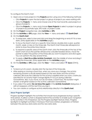 Projects
275
To configure the Gantt chart:
1) Open one or more projects in the Projects section using one of the following methods:
 Click Projects to open the last project or group of projects you were working with.
 Click the Projects menu and choose one of the most recently used projects or
group of projects.
 Click the Projects menu and choose Open Projects to select a project or group
of projects by portfolio type, EPS node, or project code.
2) On the Project navigation bar, click Activities or EPS.
3) On the Activities or EPS page, click the View menu and select Gantt Chart.
4) On the Gantt chart:
a. To resize bars, select a bar and click and drag the beginning or end of it to a new
date. (Only applicable on the Activities page.)
b. To focus the Gantt chart on a specific time interval, double-click a year, quarter,
month, week, or day on the timescale. The Gantt chart timescale will expand or
shrink to show the entire time interval.
c. To expand a specific area of the Gantt chart, click the timescale at the top of the
Gantt chart once (the pointer will become a double-headed arrow), move the
pointer to select the portion of the timescale you want to expand, and click again.
You can perform this step several times.
d. To apply a Start On or After Activity Constraint, click the middle of a bar and drag it
along the timescale. (Only applicable on the Activities page.)
5) On the Activities or EPS page, click the View menu and select Save (Ctrl+S).
Tips
To back out of a zoom, double-click the top bar of the timescale.
After resizing or moving a Gantt bar, when you save your changes, the activity
remaining duration is recalculated based on the new dates and the activity's
calendar. Because the calendar for the activity is applied when you save, a date you
specified for an activity might change slightly if it occurs during calendar
nonworktime. Also, if you move, but do not resize, a Gantt bar, the duration might
shorten or lengthen based on the activity calendar's nonworktime.
If you select the option Do not show this again in the Activity Constraint dialog box, it
will not reappear until the next time you log in.
You can create or configure activity relationships directly in the Gantt chart.
About Progress Spotlight
Progress Spotlight highlights the activities that should have progressed during a specific
time period. A yellow curtain is dropped behind the activities to enable quick navigation
to the activities in this timeperiod. Use the Progress Spotlight feature (View, Progress
Spotlight) to highlight activities in the layout that have started, progressed, or finished
between the previous data date and the new data date.
 