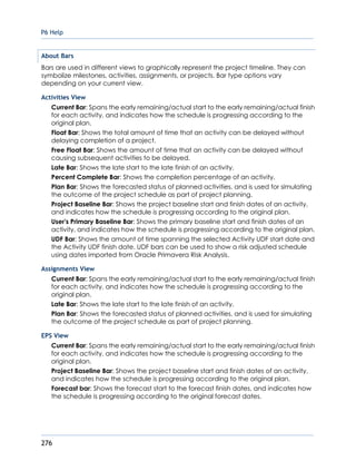 P6 Help
276
About Bars
Bars are used in different views to graphically represent the project timeline. They can
symbolize milestones, activities, assignments, or projects. Bar type options vary
depending on your current view.
Activities View
Current Bar: Spans the early remaining/actual start to the early remaining/actual finish
for each activity, and indicates how the schedule is progressing according to the
original plan.
Float Bar: Shows the total amount of time that an activity can be delayed without
delaying completion of a project.
Free Float Bar: Shows the amount of time that an activity can be delayed without
causing subsequent activities to be delayed.
Late Bar: Shows the late start to the late finish of an activity.
Percent Complete Bar: Shows the completion percentage of an activity.
Plan Bar: Shows the forecasted status of planned activities, and is used for simulating
the outcome of the project schedule as part of project planning.
Project Baseline Bar: Shows the project baseline start and finish dates of an activity,
and indicates how the schedule is progressing according to the original plan.
User's Primary Baseline Bar: Shows the primary baseline start and finish dates of an
activity, and indicates how the schedule is progressing according to the original plan.
UDF Bar: Shows the amount of time spanning the selected Activity UDF start date and
the Activity UDF finish date. UDF bars can be used to show a risk adjusted schedule
using dates imported from Oracle Primavera Risk Analysis.
Assignments View
Current Bar: Spans the early remaining/actual start to the early remaining/actual finish
for each activity, and indicates how the schedule is progressing according to the
original plan.
Late Bar: Shows the late start to the late finish of an activity.
Plan Bar: Shows the forecasted status of planned activities, and is used for simulating
the outcome of the project schedule as part of project planning.
EPS View
Current Bar: Spans the early remaining/actual start to the early remaining/actual finish
for each activity, and indicates how the schedule is progressing according to the
original plan.
Project Baseline Bar: Shows the project baseline start and finish dates of an activity,
and indicates how the schedule is progressing according to the original plan.
Forecast bar: Shows the forecast start to the forecast finish dates, and indicates how
the schedule is progressing according to the original forecast dates.
 