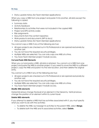 P6 Help
278
Status update history (for Team Member applications)
When you copy a WBS from one project and paste it into another, all data except the
following is copied:
Summary data
Activity feedback
Relationships to activities that were not included in the copied WBS
Project and EPS activity codes
Risk assignments
Documents from the content repository
Work products and documents (WP & docs)
Status update history (for Team Member applications)
You cannot copy a WBS if any of the following are true:
All open projects are checked out in P6 Professional or are opened exclusively by
another user.
You do not have the required security privileges.
Multiple WBSs are selected. You can only copy one WBS at a time.
You have Team Member project module access.
Cut and Paste WBS Elements
When you cut and paste a WBS, all data is retained. You cannot cut a WBS from one
project and paste the WBS to another project. If you need to move the WBS to a different
project, copy the WBS and paste it to the new location, and then delete the original
entry.
You cannot cut a WBS if any of the following are true:
All open projects are checked out in P6 Professional or are opened exclusively by
another user.
You do not have the required security privileges.
Multiple WBSs are selected. You can only copy one WBS at a time.
You have Team Member project module access.
Modify WBS elements
Horizontal arrows change the level of an element in the hierarchy. Vertical arrows
change the position of an element within its current level.
Delete WBS elements
If you attempt to delete a WBS that has activities associated with it, you must specify
what you want to do with the activities:
 To delete the WBS, but reassign its activities to the parent WBS, select Merge.
 To delete both the WBS and its associated activities, select Delete.
 