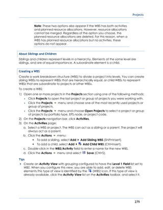 Projects
279
Note: These two options also appear if the WBS has both activities
and planned resource allocations. However, resource allocations
cannot be merged. Regardless of the option you choose, the
planned resource allocations are deleted. For this reason, when a
WBS has planned resource allocations but no activities, these
options do not appear.
About Siblings and Children
Siblings and children represent levels in a hierarchy. Elements at the same level are
siblings, and are of equal importance. A subordinate element is a child.
Creating a WBS
Create a work breakdown structure (WBS) to divide a project into levels. You can create
sibling WBSs to represent WBSs that are hierarchically equal, or child WBSs to represent
WBSs that are subordinate to projects or other WBSs.
To create a WBS:
1) Open one or more projects in the Projects section using one of the following methods:
 Click Projects to open the last project or group of projects you were working with.
 Click the Projects menu and choose one of the most recently used projects or
group of projects.
 Click the Projects menu and choose Open Projects to select a project or group
of projects by portfolio type, EPS node, or project code.
2) On the Projects navigation bar, click Activities.
3) On the Activities page:
a. Select a WBS or project. The WBS can act as a sibling or a parent. The project will
always act as a parent.
b. Click the Actions menu:
To add a sibling, select Add Add Sibling WBS (Shift+Insert).
To add a child, select Add Add Child WBS (Ctrl+Insert).
c. Double-click in the WBS/Activity field to enter a name for the new WBS.
d. Click the Actions menu and select Save (Ctrl+S).
Tips
Create an Activity View with grouping configured to have the Level 1 Field list set to
WBS. When you configure this view, you are able to add, edit, or delete WBS
elements.This type of view is identified by the (WBS) icon. If this type of view is
already available, click the Activity View list on the Activities toolbar, and select it.
 