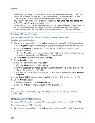 P6 Help
280
The WBS will automatically be assigned a name based upon the project or WBS you
select. For example, if the project or WBS is named WBS: Business Project 1.5, the
application will automatically name the new WBS: Business Project 1.6.
You can also right-click a WBS or project and select Add Child WBS, Add Sibling WBS,
or Add WBS from Template to create a WBS.
To create a WBS from an existing WBS, right-click on a WBS and select Copy. Select a
WBS to paste the copied WBS. Right-click and paste the WBS, which includes its
associated activities and data items, with some exceptions, to the new location.
Creating a WBS from a Template
You can add a predefined WBS element from a template to a project.
To add a WBS from template:
1) Open one or more projects in the Projects section using one of the following methods:
 Click Projects to open the last project or group of projects you were working with.
 Click the Projects menu and choose one of the most recently used projects or
group of projects.
 Click the Projects menu and choose Open Projects to select a project or group
of projects by portfolio type, EPS node, or project code.
2) On the Projects navigation bar, click Activities.
3) On the Activities page:
a. Click the View menu and select Table.
b. Click the View menu and select Group....
c. On the Customize Groupings dialog box, set the Level 1 field to WBS and the Sort
Order field to Hierarchy. Click OK.
d. In the Activity Table, right-click a project or WBS element and select Add WBS from
Template.
4) In the Select WBS dialog box, select a WBS from the list of templates and click OK.
5) On the Activities page:
a. Update the name in the WBS/Activity field.
b. Click the Actions menu and select Save (Ctrl+S).
Tips
The application automatically assigns the WBS element a name based upon the
selected WBS.
Configuring General WBS Information
Configure WBS information to account for any updates or changes made to the WBS.
To configure general WBS information:
1) Open one or more projects in the Projects section using one of the following methods:
 