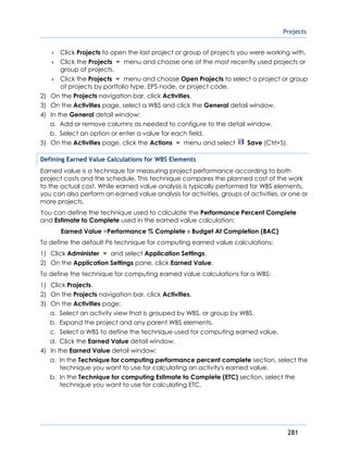 Projects
281
 Click Projects to open the last project or group of projects you were working with.
 Click the Projects menu and choose one of the most recently used projects or
group of projects.
 Click the Projects menu and choose Open Projects to select a project or group
of projects by portfolio type, EPS node, or project code.
2) On the Projects navigation bar, click Activities.
3) On the Activities page, select a WBS and click the General detail window.
4) In the General detail window:
a. Add or remove columns as needed to configure to the detail window.
b. Select an option or enter a value for each field.
5) On the Activities page, click the Actions menu and select Save (Ctrl+S).
Defining Earned Value Calculations for WBS Elements
Earned value is a technique for measuring project performance according to both
project costs and the schedule. This technique compares the planned cost of the work
to the actual cost. While earned value analysis is typically performed for WBS elements,
you can also perform an earned value analysis for activities, groups of activities, or one or
more projects.
You can define the technique used to calculate the Performance Percent Complete
and Estimate to Complete used in the earned value calculation:
Earned Value =Performance % Complete x Budget At Completion (BAC)
To define the default P6 technique for computing earned value calculations:
1) Click Administer and select Application Settings.
2) On the Application Settings pane, click Earned Value.
To define the technique for computing earned value calculations for a WBS:
1) Click Projects.
2) On the Projects navigation bar, click Activities.
3) On the Activities page:
a. Select an activity view that is grouped by WBS, or group by WBS.
b. Expand the project and any parent WBS elements.
c. Select a WBS to define the technique used for computing earned value.
d. Click the Earned Value detail window.
4) In the Earned Value detail window:
a. In the Technique for computing performance percent complete section, select the
technique you want to use for calculating an activity's earned value.
b. In the Technique for computing Estimate to Complete (ETC) section, select the
technique you want to use for calculating ETC.
 