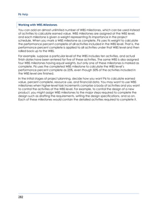 P6 Help
282
Working with WBS Milestones
You can add an almost unlimited number of WBS milestones, which can be used instead
of activities to calculate earned value. WBS milestones are assigned at the WBS level,
and each milestone is given a weight representing its importance in the project
schedule. When you mark a WBS milestone as complete, P6 uses its weight to calculate
the performance percent complete of all activities included in the WBS level. That is, the
performance percent complete is applied to all activities under that WBS level and then
rolled back up to the WBS.
For example, suppose a particular level of the WBS includes ten activities, and actual
finish dates have been entered for five of these activities. The same WBS is also assigned
four WBS milestones having equal weights, but only one of these milestones is marked as
complete. P6 uses the completed WBS milestone to calculate the WBS level’s
performance percent complete as 25%, even though 50% of the activities included in
the WBS level are finished.
In the initial stages of project planning, decide how you want P6 to calculate earned
value, percent complete, resource use, and financial data. You may want to use WBS
milestones when higher-level task increments comprise a body of activities and you want
to control the activities at the WBS level. For example, to control the design of a new
product, you might assign WBS milestones to the major steps required to complete the
design such as drafting the requirements, writing the design specifications, and so on.
Each of these milestones would contain the detailed activities required to complete it.
 