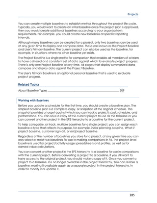 Projects
285
You can create multiple baselines to establish metrics throughout the project life cycle.
Typically, you would want to create an initial baseline once the project plan is approved,
then you would create additional baselines according to your organization's
requirements. For example, you could create new baselines at specific reporting
intervals.
Although many baselines can be created for a project, only two baselines can be used
at any given time to display and compare data. These are known as the Project Baseline
and User's Primary Baseline. The current project can also be used as the baseline, for
example, in situations where no other baseline yet exists.
The Project Baseline is a single metric for comparison that enables all members of a team
to have a shared and consistent set of data against which to evaluate project progress.
There is only one Project Baseline at any time. All pages that display summarized data
compare and display data against the Project Baseline.
The User's Primary Baseline is an optional personal baseline that is used to evaluate
project progress.
Related Topics
About Baseline Types .............................................................................................509
Working with Baselines
Before you update a schedule for the first time, you should create a baseline plan. The
simplest baseline plan is a complete copy, or snapshot, of the original schedule. This
snapshot provides a target against which you can track a project's cost, schedule, and
performance. You can save a copy of the current project to use as the baseline or you
can convert another project in the EPS hierarchy to a baseline for the current project.
To help categorize, or track, multiple baselines for a single project, you can assign each
baseline a type that reflects its purpose, for example, initial planning baseline, What-if
project baseline, customer sign-off, or midproject baseline.
Regardless of the number of baselines you store for a project, at any given time you can
only select at most two baselines for use in making comparisons in P6. The project-level
baseline is used for project/activity usage spreadsheets and profiles, as well as for
earned value calculations.
You can convert another project in the EPS hierarchy to a baseline for use in comparisons
with the current project. Before converting a project to a baseline, if you still want to
have access to the original project, you should make a copy of it. Once you convert a
project to a baseline, it is no longer available in the project hierarchy. You can restore a
baseline, making it available again as a separate project in the project hierarchy, in
order to modify it or update it.
 