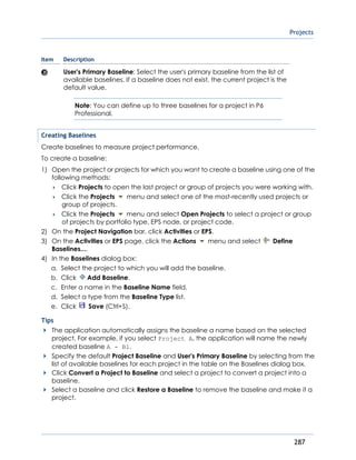 Projects
287
Item Description
User's Primary Baseline: Select the user's primary baseline from the list of
available baselines. If a baseline does not exist, the current project is the
default value.
Note: You can define up to three baselines for a project in P6
Professional.
Creating Baselines
Create baselines to measure project performance.
To create a baseline:
1) Open the project or projects for which you want to create a baseline using one of the
following methods:
 Click Projects to open the last project or group of projects you were working with.
 Click the Projects menu and select one of the most-recently used projects or
group of projects.
 Click the Projects menu and select Open Projects to select a project or group
of projects by portfolio type, EPS node, or project code.
2) On the Project Navigation bar, click Activities or EPS.
3) On the Activities or EPS page, click the Actions menu and select Define
Baselines....
4) In the Baselines dialog box:
a. Select the project to which you will add the baseline.
b. Click Add Baseline.
c. Enter a name in the Baseline Name field.
d. Select a type from the Baseline Type list.
e. Click Save (Ctrl+S).
Tips
The application automatically assigns the baseline a name based on the selected
project. For example, if you select Project A, the application will name the newly
created baseline A - B1.
Specify the default Project Baseline and User's Primary Baseline by selecting from the
list of available baselines for each project in the table on the Baselines dialog box.
Click Convert a Project to Baseline and select a project to convert a project into a
baseline.
Select a baseline and click Restore a Baseline to remove the baseline and make it a
project.
 
