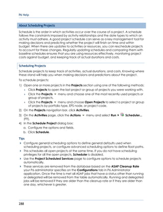 P6 Help
288
About Scheduling Projects
Schedule is the order in which activities occur over the course of a project. A schedule
follows the constraints imposed by activity relationships and the date types to which an
activity must adhere. A good project schedule can serve as a key management tool for
making decisions and predicting whether the project will finish on time and within
budget. When there are updates to activities or resources, you can reschedule projects
to account for these changes. Regularly updating schedules and comparing them with
baseline schedules ensures that you are using resources effectively, monitoring project
costs against budget, and keeping track of actual durations and costs.
Scheduling Projects
Schedule projects to keep track of activities, actual durations, and costs. Knowing where
these stand will help you when making decisions and predictions about the project.
To schedule projects:
1) Open one or more projects in the Projects section using one of the following methods:
 Click Projects to open the last project or group of projects you were working with.
 Click the Projects menu and choose one of the most recently used projects or
group of projects.
 Click the Projects menu and choose Open Projects to select a project or group
of projects by portfolio type, EPS node, or project code.
2) On the Projects navigation bar, click Activities.
3) On the Activities page, click the Actions menu and select Run Scheduler...
(F9).
4) In the Schedule Project dialog box:
a. Configure the options and fields.
b. Click Schedule.
Tips
Configure general scheduling options to define general defaults used when
scheduling projects, or configure advanced scheduling options to define float paths.
This schedules all open projects at the same time. If you do not have scheduling
privileges for all the open projects, Scheduler is disabled.
Use the Project Scheduled Services page to configure options to schedule projects
automatically.
These services are removed from the database based on the ASAP Cleanup Rate
your P6 administrator specifies on the Configurations tab in P6 Administrator
application. Once the time is met all ASAP jobs that have a status other than running
or delegated will be removed from the table automatically. Running and delegated
jobs will be removed if they are older than the cleanup rate or if they are older than
one day, whichever is greater.
 