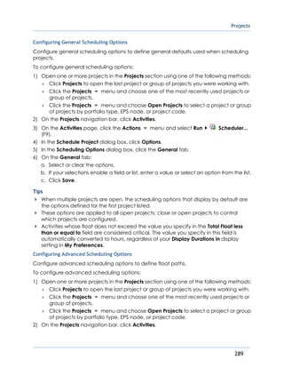 Projects
289
Configuring General Scheduling Options
Configure general scheduling options to define general defaults used when scheduling
projects.
To configure general scheduling options:
1) Open one or more projects in the Projects section using one of the following methods:
 Click Projects to open the last project or group of projects you were working with.
 Click the Projects menu and choose one of the most recently used projects or
group of projects.
 Click the Projects menu and choose Open Projects to select a project or group
of projects by portfolio type, EPS node, or project code.
2) On the Projects navigation bar, click Activities.
3) On the Activities page, click the Actions menu and select Run Scheduler...
(F9).
4) In the Schedule Project dialog box, click Options.
5) In the Scheduling Options dialog box, click the General tab.
6) On the General tab:
a. Select or clear the options.
b. If your selections enable a field or list, enter a value or select an option from the list.
c. Click Save.
Tips
When multiple projects are open, the scheduling options that display by default are
the options defined for the first project listed.
These options are applied to all open projects; close or open projects to control
which projects are configured.
Activities whose float does not exceed the value you specify in the Total Float less
than or equal to field are considered critical. The value you specify in this field is
automatically converted to hours, regardless of your Display Durations in display
setting in My Preferences.
Configuring Advanced Scheduling Options
Configure advanced scheduling options to define float paths.
To configure advanced scheduling options:
1) Open one or more projects in the Projects section using one of the following methods:
 Click Projects to open the last project or group of projects you were working with.
 Click the Projects menu and choose one of the most recently used projects or
group of projects.
 Click the Projects menu and choose Open Projects to select a project or group
of projects by portfolio type, EPS node, or project code.
2) On the Projects navigation bar, click Activities.
 