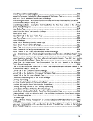 Contents
29
Import/Export Project Dialog Box ..............................................................910
Index Performance Portlet of the Dashboards and Workspace Page.......................911
Indicators Detail Window of the Project UDFs Page .........................................913
Invalid Progress Dates - Activities with Actual Dates After the Data Date Section of the
Schedule Check Report Dialog Box .............................................................914
Invalid Progress Dates - Incomplete Activities Before the Data Date Section of the Schedule
Check Report Dialog Box .........................................................................916
Issue Codes Page ..................................................................................917
Issue Codes Section of the Issue Forms Page..................................................918
Issue Details Page .................................................................................918
Issue Form Tab of the Issue Forms Page .......................................................921
Issue Forms Page ..................................................................................923
Issue UDFs Page....................................................................................924
Issues Detail Window of the Activities Page...................................................925
Issues Detail Window of the EPS Page..........................................................926
Issues Page .........................................................................................927
Issues Portlet of the Workgroup Workspace Page ............................................929
Issues Section of the Global Tab of the My Preferences Page ..............................931
Lags - Relationships with a Positive Lag Duration Section of the Schedule Check Report Dialog
Box ..................................................................................................933
Large Durations - Activities That Have a Remaining Duration Greater Than 352 Hours Section
of the Schedule Check Report Dialog Box .....................................................934
Large Float - Activities with a Total Float Greater Than 352 Hours Section of the Schedule
Check Report Dialog Box .........................................................................935
Late Activities - Activities Scheduled to Finish Later Than the Project Baseline Section of the
Schedule Check Report Dialog Box .............................................................936
Layout Tab of the Customize Dashboard Page ................................................937
Layout Tab of the Customize Workgroup Workspace Page..................................938
Layout Tab of the Workspace Details Page....................................................939
Level Resources Dialog Box of the Activities Page ...........................................939
Leveling Report Log...............................................................................940
Leveling Results Section of the Leveling Report Log.........................................941
Leveling Settings Section of the Leveling Report Log........................................942
Leveling Warnings Section of the Leveling Report Log ......................................944
Levels Detail Window of the Risk Thresholds Page...........................................944
Limits Detail Window of the Roles Tab of the Administration Page .......................945
Links to Closed Projects - Activities with Links to Closed Projects Section of the Schedule
Check Report Dialog Box .........................................................................946
Locations Page.....................................................................................947
Logic - Activities Missing Predecessors or Successors Section of the Schedule Check Report
Dialog Box ..........................................................................................948
Long Lags - Relationships with a Lag Duration Greater Than 352 Hours Section of the Schedule
Check Report Dialog Box .........................................................................950
 