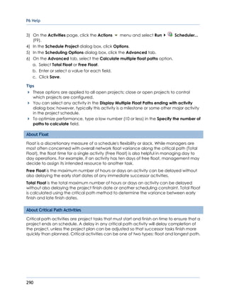 P6 Help
290
3) On the Activities page, click the Actions menu and select Run Scheduler...
(F9).
4) In the Schedule Project dialog box, click Options.
5) In the Scheduling Options dialog box, click the Advanced tab.
6) On the Advanced tab, select the Calculate multiple float paths option.
a. Select Total Float or Free Float.
b. Enter or select a value for each field.
c. Click Save.
Tips
These options are applied to all open projects; close or open projects to control
which projects are configured.
You can select any activity in the Display Multiple Float Paths ending with activity
dialog box; however, typically this activity is a milestone or some other major activity
in the project schedule.
To optimize performance, type a low number (10 or less) in the Specify the number of
paths to calculate field.
About Float
Float is a discretionary measure of a schedule's flexibility or slack. While managers are
most often concerned with overall network float variance along the critical path (Total
Float), the float time for a single activity (Free Float) is also helpful in managing day to
day operations. For example, if an activity has ten days of free float, management may
decide to assign its intended resource to another task.
Free Float is the maximum number of hours or days an activity can be delayed without
also delaying the early start dates of any immediate successor activities.
Total Float is the total maximum number of hours or days an activity can be delayed
without also delaying the project finish date or another scheduling constraint. Total Float
is calculated using the critical path method to determine the variance between early
finish and late finish dates.
About Critical Path Activities
Critical path activities are project tasks that must start and finish on time to ensure that a
project ends on schedule. A delay in any critical path activity will delay completion of
the project, unless the project plan can be adjusted so that successor tasks finish more
quickly than planned. Critical activities can be one of two types: float and longest path.
 