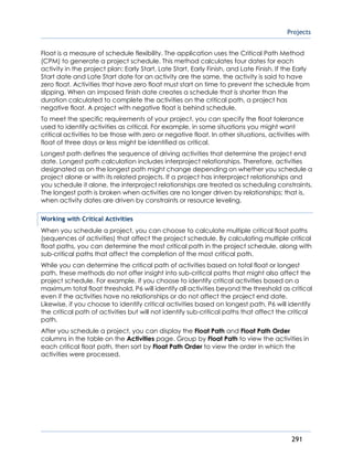 Projects
291
Float is a measure of schedule flexibility. The application uses the Critical Path Method
(CPM) to generate a project schedule. This method calculates four dates for each
activity in the project plan: Early Start, Late Start, Early Finish, and Late Finish. If the Early
Start date and Late Start date for an activity are the same, the activity is said to have
zero float. Activities that have zero float must start on time to prevent the schedule from
slipping. When an imposed finish date creates a schedule that is shorter than the
duration calculated to complete the activities on the critical path, a project has
negative float. A project with negative float is behind schedule.
To meet the specific requirements of your project, you can specify the float tolerance
used to identify activities as critical. For example, in some situations you might want
critical activities to be those with zero or negative float. In other situations, activities with
float of three days or less might be identified as critical.
Longest path defines the sequence of driving activities that determine the project end
date. Longest path calculation includes interproject relationships. Therefore, activities
designated as on the longest path might change depending on whether you schedule a
project alone or with its related projects. If a project has interproject relationships and
you schedule it alone, the interproject relationships are treated as scheduling constraints.
The longest path is broken when activities are no longer driven by relationships; that is,
when activity dates are driven by constraints or resource leveling.
Working with Critical Activities
When you schedule a project, you can choose to calculate multiple critical float paths
(sequences of activities) that affect the project schedule. By calculating multiple critical
float paths, you can determine the most critical path in the project schedule, along with
sub-critical paths that affect the completion of the most critical path.
While you can determine the critical path of activities based on total float or longest
path, these methods do not offer insight into sub-critical paths that might also affect the
project schedule. For example, if you choose to identify critical activities based on a
maximum total float threshold, P6 will identify all activities beyond the threshold as critical
even if the activities have no relationships or do not affect the project end date.
Likewise, if you choose to identify critical activities based on longest path, P6 will identify
the critical path of activities but will not identify sub-critical paths that affect the critical
path.
After you schedule a project, you can display the Float Path and Float Path Order
columns in the table on the Activities page. Group by Float Path to view the activities in
each critical float path, then sort by Float Path Order to view the order in which the
activities were processed.
 