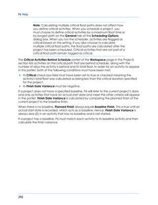 P6 Help
292
Note: Calculating multiple critical float paths does not affect how
you define critical activities. When you schedule a project, you
must choose to define critical activities by a maximum float time or
by longest path on the General tab of the Scheduling Options
dialog box. When you run the scheduler, activities are flagged as
critical based on this setting. If you also choose to calculate
multiple critical float paths, the float paths are calculated after the
project has been scheduled. Critical activities that are not part of a
critical float path remain tagged as critical.
The Critical Activities Behind Schedule portlet of the Workspace page in the Projects
section lists activities on the critical path that are behind schedule, along with the
number of days the activity is behind and its total float. In order for an activity to appear
in this portlet, both of the following conditions must have been met:
its Critical check box field must have been set to true or checked meaning the
activity's total float was calculated as being less than the critical duration specified
for the project;
its Finish Date Variance must be negative.
If a project does not have a specified baseline, P6 will refer to the current project's data
and only activities that have an actual start date and meet the other criteria will appear
in the portlet. Finish Date Variance is calculated by comparing the planned finish of the
current project to the baseline finish.
When there is no baseline, Planned Finish always equals Baseline Finish. This is true until an
actual start date is recorded, which acts as a baseline. Hence, Finish Date Variance is
always zero (0) in an activity that has no baseline and is not started.
If a project has a baseline, P6 must match each activity to its baseline activity and then
calculate the finish variance.
 