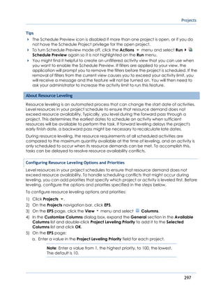 Projects
297
Tips
The Schedule Preview icon is disabled if more than one project is open, or if you do
not have the Schedule Project privilege for the open project.
To turn Schedule Preview mode off, click the Actions menu and select Run
Schedule Preview again so it is not highlighted on the Run menu.
You might find it helpful to create an unfiltered activity view that you can use when
you want to enable the Schedule Preview. If filters are applied to your view, the
application will prompt you to remove the filters before the project is scheduled. If the
removal of filters from the current view causes you to exceed your activity limit, you
will receive a message and the feature will not be turned on. You will then need to
ask your administrator to increase the activity limit to run this feature.
About Resource Leveling
Resource leveling is an automated process that can change the start date of activities.
Level resources in your project schedule to ensure that resource demand does not
exceed resource availability. Typically, you level during the forward pass through a
project. This determines the earliest dates to schedule an activity when sufficient
resources will be available to perform the task. If forward leveling delays the project's
early finish date, a backward pass might be necessary to recalculate late dates.
During resource leveling, the resource requirements of all scheduled activities are
compared to the maximum quantity available at the time of leveling, and an activity is
only scheduled to occur when its resource demands can be met. To accomplish this,
tasks can be delayed to resolve resource availability conflicts.
Configuring Resource Leveling Options and Priorities
Level resources in your project schedules to ensure that resource demand does not
exceed resource availability. To handle scheduling conflicts that might occur during
leveling, you can add priorities that specify which project or activity is leveled first. Before
leveling, configure the options and priorities specified in the steps below.
To configure resource leveling options and priorities:
1) Click Projects .
2) On the Projects navigation bar, click EPS.
3) On the EPS page, click the View menu and select Columns.
4) In the Customize Columns dialog box, expand the General section in the Available
Columns list and double-click Project Leveling Priority to add it to the Selected
Columns list and click OK.
5) On the EPS page:
a. Enter a value in the Project Leveling Priority field for each project.
Note: Enter a value from 1, the highest priority, to 100, the lowest.
The default is 10.
 