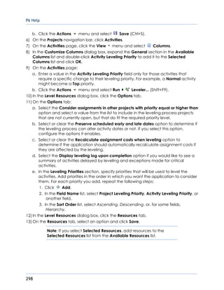 P6 Help
298
b. Click the Actions menu and select Save (Ctrl+S).
6) On the Projects navigation bar, click Activities.
7) On the Activities page, click the View menu and select Columns.
8) In the Customize Columns dialog box, expand the General section in the Available
Columns list and double-click Activity Leveling Priority to add it to the Selected
Columns list and click OK.
9) On the Activities page:
a. Enter a value in the Activity Leveling Priority field only for those activities that
require a specific change to their leveling priority. For example, a Normal activity
might become a Top priority.
b. Click the Actions menu and select Run Leveler... (Shift+F9).
10) In the Level Resources dialog box, click the Options tab.
11) On the Options tab:
a. Select the Consider assignments in other projects with priority equal or higher than
option and select a value from the list to include in the leveling process projects
that are not currently open, but that do fit the required priority level.
b. Select or clear the Preserve scheduled early and late dates option to determine if
the leveling process can alter activity dates or not. If you select this option,
configure the options it enables.
c. Select or clear the Recalculate assignment costs when leveling option to
determine if the application should automatically recalculate assignment costs if
they are affected by the leveling.
d. Select the Display leveling log upon completion option if you would like to see a
summary of activities delayed by leveling and exceptions made for critical
activities.
e. In the Leveling Priorities section, specify priorities that will be used to level the
activities. Add priorities in the order in which you want the application to consider
them. For each priority you add, repeat the following steps:
1. Click Add.
2. In the Field Name list, select Project Leveling Priority, Activity Leveling Priority, or
another field.
3. In the Sort Order list, select Ascending, Descending, or, for some fields,
Hierarchy.
12) In the Level Resources dialog box, click the Resources tab.
13) On the Resources tab, select an option and click Save.
Note: If you select Selected Resources, add resources to the
Selected Resources list from the Available Resources list.
 