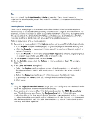 Projects
299
Tips
You cannot edit the Project Leveling Priority of a project if you do not have the
appropriate security privileges or if the project is checked out or opened exclusively by
another user.
Leveling Project Resources
Level one or more projects whenever the required shared or critical resources have
limited supply or availability or to generally keep resource usage at a constant level. For
example, when a resource has been assigned to more than one activity during the same
time period, level the projects to eliminate potential resource over-allocation. In short,
resource leveling re-distributes work among other available resources.
To level resources in one or more projects:
1) Open one or more projects in the Projects section using one of the following methods:
 Click Projects to open the last project or group of projects you were working with.
 Click the Projects menu and choose one of the most recently used projects or
group of projects.
 Click the Projects menu and choose Open Projects to select a project or group
of projects by portfolio type, EPS node, or project code.
2) On the Projects navigation bar, click Activities.
3) On the Activities page, click the Actions menu and select Run Leveler...
(Shift+F9).
4) In the Level Resources dialog box:
a. Select the Options tab to configure resource leveling options and set optional
leveling priorities to specify which assignments are leveled first when a conflict
exists.
b. Select the Resources tab to specify which resources should be leveled.
c. (Optional) Click Save to save your settings and close the dialog box.
d. Click Level.
Tips
Using the Project Scheduled Services page, you can configure scheduled services to
have the application level resources automatically.
These services are removed from the database based on the ASAP Cleanup Rate
your P6 administrator specifies on the Configurations tab in P6 Administrator
application. Once the time is met all ASAP jobs that have a status other than running
or delegated will be removed from the table automatically. Running and delegated
jobs will be removed if they are older than the cleanup rate or if they are older than
one day, whichever is greater.
 