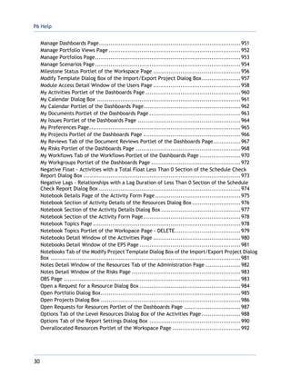 P6 Help
30
Manage Dashboards Page.........................................................................951
Manage Portfolio Views Page ....................................................................952
Manage Portfolios Page...........................................................................953
Manage Scenarios Page...........................................................................954
Milestone Status Portlet of the Workspace Page .............................................956
Modify Template Dialog Box of the Import/Export Project Dialog Box....................957
Module Access Detail Window of the Users Page .............................................958
My Activities Portlet of the Dashboards Page .................................................960
My Calendar Dialog Box ..........................................................................961
My Calendar Portlet of the Dashboards Page..................................................962
My Documents Portlet of the Dashboards Page ...............................................963
My Issues Portlet of the Dashboards Page .....................................................964
My Preferences Page..............................................................................965
My Projects Portlet of the Dashboards Page ..................................................966
My Reviews Tab of the Document Reviews Portlet of the Dashboards Page..............967
My Risks Portlet of the Dashboards Page ......................................................968
My Workflows Tab of the Workflows Portlet of the Dashboards Page .....................970
My Workgroups Portlet of the Dashboards Page ..............................................972
Negative Float - Activities with a Total Float Less Than 0 Section of the Schedule Check
Report Dialog Box .................................................................................973
Negative Lags - Relationships with a Lag Duration of Less Than 0 Section of the Schedule
Check Report Dialog Box .........................................................................974
Notebook Details Page of the Activity Form Page............................................975
Notebook Section of Activity Details of the Resources Dialog Box.........................976
Notebook Section of the Activity Details Dialog Box .........................................977
Notebook Section of the Activity Form Page..................................................978
Notebook Topics Page ............................................................................978
Notebook Topics Portlet of the Workspace Page - DELETE..................................979
Notebooks Detail Window of the Activities Page .............................................980
Notebooks Detail Window of the EPS Page ....................................................981
Notebooks Tab of the Modify Project Template Dialog Box of the Import/Export Project Dialog
Box ..................................................................................................981
Notes Detail Window of the Resources Tab of the Administration Page ..................982
Notes Detail Window of the Risks Page ........................................................983
OBS Page ...........................................................................................983
Open a Request for a Resource Dialog Box ....................................................984
Open Portfolio Dialog Box........................................................................985
Open Projects Dialog Box ........................................................................986
Open Requests for Resources Portlet of the Dashboards Page .............................987
Options Tab of the Level Resources Dialog Box of the Activities Page ....................988
Options Tab of the Report Settings Dialog Box ...............................................990
Overallocated Resources Portlet of the Workspace Page ...................................992
 