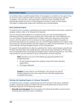 P6 Help
300
About Activity Progress
An activity's status is a brief representation of its progress or condition at any given time.
An activity's status might include its duration, beginning and ending dates, percent
complete, units and costs, and associated constraints. Team members should
periodically update the status of their assigned activities in order for their project
managers to adequately assess both individual and overall progress.
About Updating Progress
To determine how a project is performing and what work remains to be done, update its
progress weekly, daily, or as frequently as required.
You can record work progress in a number of ways: you can record progress for
individual activities or resources by entering "live" status data you have collected; you
can use P6 Team Member applications to collect data from resources and activity
owners, with the option to turn on reviews for status updates or allow the system to
automatically approve the updates; you can use P6 Progress Reporter and collect data
from resources using timesheets and then approve or reject those timesheets; or you can
automatically calculate progress based on the schedule plan.
P6 supports three platforms for directly updating "live" status: web browsers using P6 and
P6 Team Member Web, iOS mobile devices using the P6 Team Member for iPhone app,
and e-mail applications exchanging messages using E-mail Statusing Service. Your team
may decide to use one method or some combination of these methods.
Note: Decide to use one of the following supported platforms for
progressing tasks:
 P6 with optional support for updates using the P6 Team Member
applications
 P6 Progress Reporter
Caution: If users need to use timesheets, they should use only P6
Progress Reporter and avoid using P6 Team Member applications
to update their status.
Working with Updating Progress in a Browser Running P6
To determine how a project is performing and what remains to be done, update its
progress. Updating a project to reflect the actual work performed to date can be
achieved using any of the following methods:
Manually record progress: Record progress for individual activities or resources by
entering status data from each contributor.
 