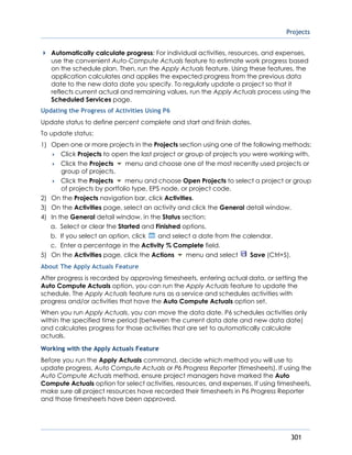 Projects
301
Automatically calculate progress: For individual activities, resources, and expenses,
use the convenient Auto-Compute Actuals feature to estimate work progress based
on the schedule plan. Then, run the Apply Actuals feature. Using these features, the
application calculates and applies the expected progress from the previous data
date to the new data date you specify. To regularly update a project so that it
reflects current actual and remaining values, run the Apply Actuals process using the
Scheduled Services page.
Updating the Progress of Activities Using P6
Update status to define percent complete and start and finish dates.
To update status:
1) Open one or more projects in the Projects section using one of the following methods:
 Click Projects to open the last project or group of projects you were working with.
 Click the Projects menu and choose one of the most recently used projects or
group of projects.
 Click the Projects menu and choose Open Projects to select a project or group
of projects by portfolio type, EPS node, or project code.
2) On the Projects navigation bar, click Activities.
3) On the Activities page, select an activity and click the General detail window.
4) In the General detail window, in the Status section:
a. Select or clear the Started and Finished options.
b. If you select an option, click and select a date from the calendar.
c. Enter a percentage in the Activity % Complete field.
5) On the Activities page, click the Actions menu and select Save (Ctrl+S).
About The Apply Actuals Feature
After progress is recorded by approving timesheets, entering actual data, or setting the
Auto Compute Actuals option, you can run the Apply Actuals feature to update the
schedule. The Apply Actuals feature runs as a service and schedules activities with
progress and/or activities that have the Auto Compute Actuals option set.
When you run Apply Actuals, you can move the data date. P6 schedules activities only
within the specified time period (between the current data date and new data date)
and calculates progress for those activities that are set to automatically calculate
actuals.
Working with the Apply Actuals Feature
Before you run the Apply Actuals command, decide which method you will use to
update progress, Auto Compute Actuals or P6 Progress Reporter (timesheets). If using the
Auto Compute Actuals method, ensure project managers have marked the Auto
Compute Actuals option for select activities, resources, and expenses. If using timesheets,
make sure all project resources have recorded their timesheets in P6 Progress Reporter
and those timesheets have been approved.
 