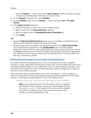 P6 Help
304
 Click the Projects menu and choose Open Projects to select a project or group
of projects by portfolio type, EPS node, or project code.
2) On the Projects navigation bar, click Activities.
3) On the Activities page, click the Actions menu and select Run Apply
Actuals.
4) In the Apply Actuals dialog box:
a. Select the projects to which you want to apply actuals.
b. Select a date from the New Data Date calendar.
c. Select an option from the Remaining Duration Calculation list.
d. Click Apply.
Tips
Using the Project Scheduled Services page, you can configure scheduled services
that have the application apply actuals automatically.
These services are removed from the database based on the ASAP Cleanup Rate
your P6 administrator specifies on the Configurations tab in P6 Administrator
application. Once the time is met all ASAP jobs that have a status other than running
or delegated will be removed from the table automatically. Running and delegated
jobs will be removed if they are older than the cleanup rate or if they are older than
one day, whichever is greater.
Working with Activity Updates by E-mail using E-mail Statusing Service
As a team member with assignments in P6, you can request a list of your assigned
activities, or tasks, directly from the P6 server using e-mail. You must follow the syntax and
formatting specified below on the subject line of your e-mail message. In all cases, only
tasks from active projects in which you (the requesting user) are assigned as a resource
or activity owner will be returned.
There are three types of request filters: status, time, and project. A status request is a
minimum requirement; a time and project request are optional extensions to the status
request. A valid request would appear in the e-mail subject line as:
<Status><Optional Time Period><Optional Active Project>
Note: If you need assistance with the options, syntax, or required
formatting of these messages, send an e-mail message with only
the word Help or a ? in the subject line to receive more detailed
instructions. In addition, if your status request message is ever
invalid, you will be notified by e-mail.
 