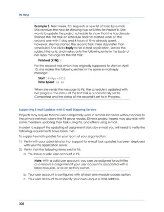 P6 Help
308
Example 3: Next week, Pat requests a new list of tasks by e-mail.
She receives the new list showing two activities for Project B. She
wants to update the project schedule to show that she has already
finished the first task on schedule and has started work on the
second one with 1 day and 4 hours of time already spent.
However, she has started the second task three days later than
scheduled. She clicks Reply in her e-mail application, leaves the
subject line as is, and makes only the following entry in the body of
her reply message for the first task:
Finished (Y/N): Y
For the second task which was originally supposed to start on April
15, she makes the following entries in the same e-mail reply
message:
Start: 18-Apr-2012
Time Spent: 1d 4h
When she sends the message to P6, the schedule is updated with
her progress. The status of the first task is automatically set to
Completed and the status of the second is set to In Progress.
Supporting E-mail Updates with E-mail Statusing Service
Projects may require that P6 users temporarily work in remote locations without access to
the private network where the P6 server resides. Diverse project teams may also exist with
some members updating their tasks using P6, and others using e-mail.
In order to support the updating of assignment status by e-mail, you will need to verify the
following requirements have been met.
To support e-mail updates for your team at your organization:
1) Verify with your administrator that support for e-mail task updates has been deployed
with your P6 application server.
2) Verify that the following items exist in P6:
a. You have a valid user account in P6.
Note: With a valid user account, you can be assigned to activities
as a resource assignment if your user account is associated with a
labor resource, or as an activity owner.
b. Your user account is configured with at least one module access option.
c. Your user account must specify your own unique e-mail address.
 
