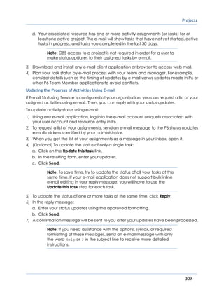 Projects
309
d. Your associated resource has one or more activity assignments (or tasks) for at
least one active project. The e-mail will show tasks that have not yet started, active
tasks in progress, and tasks you completed in the last 30 days.
Note: OBS access to a project is not required in order for a user to
make status updates to their assigned tasks by e-mail.
3) Download and install any e-mail client application or browser to access web mail.
4) Plan your task status by e-mail process with your team and manager. For example,
consider details such as the timing of updates by e-mail versus updates made in P6 or
other P6 Team Member applications to avoid conflicts.
Updating the Progress of Activities Using E-mail
If E-mail Statusing Service is configured at your organization, you can request a list of your
assigned activities using e-mail. Then, you can reply with your status updates.
To update activity status using e-mail:
1) Using any e-mail application, log into the e-mail account uniquely associated with
your user account and resource entry in P6.
2) To request a list of your assignments, send an e-mail message to the P6 status updates
e-mail address specified by your administrator.
3) When you get the list of your assignments as a message in your inbox, open it.
4) (Optional) To update the status of only a single task:
a. Click on the Update this task link.
b. In the resulting form, enter your updates.
c. Click Send.
Note: To save time, try to update the status of all your tasks at the
same time. If your e-mail application does not support bulk inline
e-mail editing in your reply message, you will have to use the
Update this task step for each task.
5) To update the status of one or more tasks at the same time, click Reply.
6) In the reply message:
a. Enter your status updates using the approved formatting.
b. Click Send.
7) A confirmation message will be sent to you after your updates have been processed.
Note: If you need assistance with the options, syntax, or required
formatting of these messages, send an e-mail message with only
the word Help or ? in the subject line to receive more detailed
instructions.
 