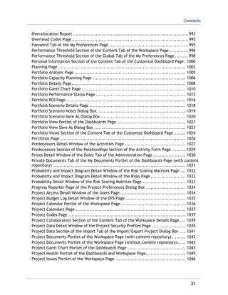 Contents
31
Overallocation Report ............................................................................993
Overhead Codes Page.............................................................................995
Password Tab of the My Preferences Page ....................................................995
Performance Threshold Section of the Content Tab of the Workspace Page.............996
Performance Threshold Section of the Global Tab of the My Preferences Page .........998
Personal Information Section of the Content Tab of the Customize Dashboard Page. 1000
Planning Page.................................................................................... 1002
Portfolio Analysis Page ......................................................................... 1005
Portfolio Capacity Planning Page ............................................................. 1006
Portfolio Details Page........................................................................... 1008
Portfolio Gantt Chart Page .................................................................... 1010
Portfolio Performance Status Page ........................................................... 1012
Portfolio ROI Page............................................................................... 1016
Portfolio Scenario Details Page ............................................................... 1018
Portfolio Scenario Notes Dialog Box .......................................................... 1019
Portfolio Scenario Save As Dialog Box........................................................ 1020
Portfolio View Portlet of the Dashboards Page ............................................. 1021
Portfolio View Save As Dialog Box ............................................................ 1023
Portfolio Views Section of the Content Tab of the Customize Dashboard Page........ 1024
Portfolios Page .................................................................................. 1026
Predecessors Detail Window of the Activities Page ........................................ 1027
Predecessors Section of the Relationships Section of the Activity Form Page ......... 1029
Prices Detail Window of the Roles Tab of the Administration Page ..................... 1030
Private Documents Tab of the My Documents Portlet of the Dashboards Page (with content
repository) ....................................................................................... 1031
Probability and Impact Diagram Detail Window of the Risk Scoring Matrices Page ... 1032
Probability and Impact Diagram Detail Window of the Risks Page....................... 1032
Probability Detail Window of the Risk Scoring Matrices Page............................. 1033
Progress Reporter Page of the Project Preferences Dialog Box .......................... 1034
Project Access Detail Window of the Users Page........................................... 1034
Project Budget Log Detail Window of the EPS Page........................................ 1035
Project Calendar Portlet of the Workspace Page........................................... 1036
Project Calendars Page......................................................................... 1037
Project Codes Page ............................................................................. 1037
Project Collaboration Section of the Content Tab of the Workspace Details Page.... 1039
Project Data Detail Window of the Project Security Profiles Page ...................... 1039
Project Data Section of the Import Tab of the Import/Export Project Dialog Box .... 1041
Project Documents Portlet of the Workspace Page (with content repository)......... 1042
Project Documents Portlet of the Workspace Page (without content repository)..... 1042
Project Gantt Chart Portlet of the Dashboards Page ...................................... 1043
Project Health Portlet of the Dashboards and Workspace Page.......................... 1045
Project Issues Portlet of the Workspace Page .............................................. 1046
 