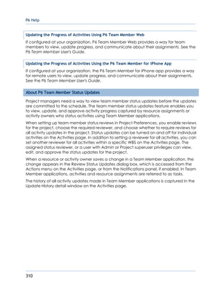P6 Help
310
Updating the Progress of Activities Using P6 Team Member Web
If configured at your organization, P6 Team Member Web provides a way for team
members to view, update progress, and communicate about their assignments. See the
P6 Team Member User's Guide.
Updating the Progress of Activities Using the P6 Team Member for iPhone App
If configured at your organization, the P6 Team Member for iPhone app provides a way
for remote users to view, update progress, and communicate about their assignments.
See the P6 Team Member User's Guide.
About P6 Team Member Status Updates
Project managers need a way to view team member status updates before the updates
are committed to the schedule. The team member status updates feature enables you
to view, update, and approve activity progress captured by resource assignments or
activity owners who status activities using Team Member applications.
When setting up team member status reviews in Project Preferences, you enable reviews
for the project, choose the required reviewer, and choose whether to require reviews for
all activity updates in the project. Status updates can be turned on and off for individual
activities on the Activities page. In addition to setting a reviewer for all activities, you can
set another reviewer for all activities within a specific WBS on the Activities page. The
assigned status reviewer, or a user with Admin or Project superuser privileges can view,
edit, and approve the status updates for the project.
When a resource or activity owner saves a change in a Team Member application, the
change appears in the Review Status Updates dialog box, which is accessed from the
Actions menu on the Activities page, or from the Notifications panel, if enabled. In Team
Member applications, activities and resource assignments are referred to as tasks.
The history of all activity updates made in Team Member applications is captured in the
Update History detail window on the Activities page.
 