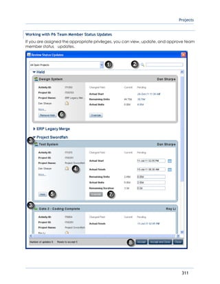 Projects
311
Working with P6 Team Member Status Updates
If you are assigned the appropriate privileges, you can view, update, and approve team
member status updates.
 